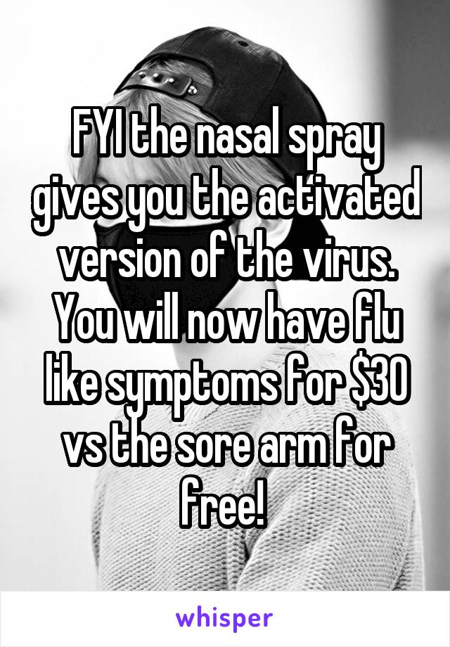 FYI the nasal spray gives you the activated version of the virus. You will now have flu like symptoms for $30 vs the sore arm for free! 