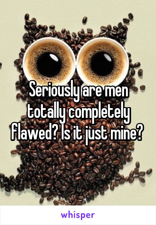 Seriously are men totally completely flawed? Is it just mine? 