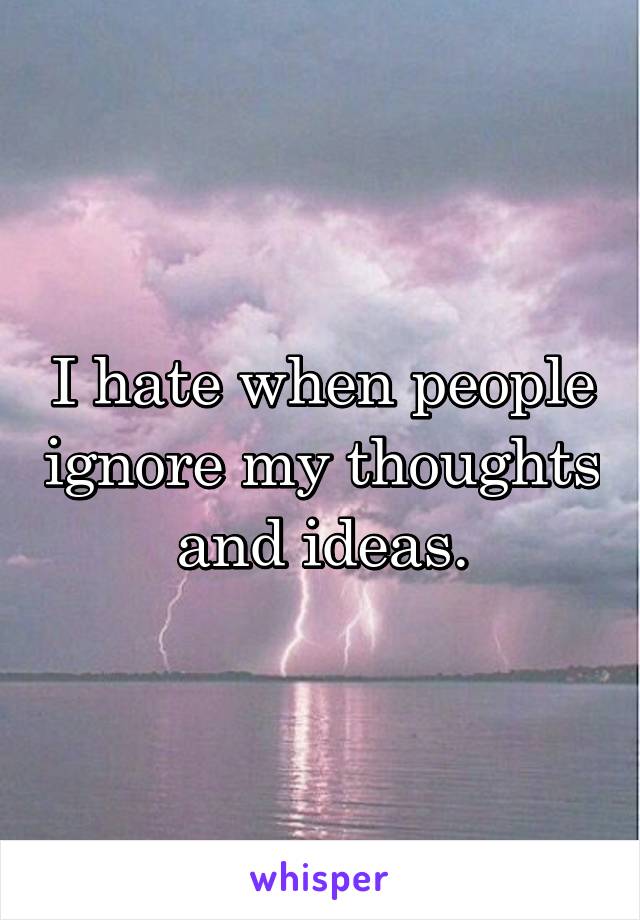 I hate when people ignore my thoughts and ideas.