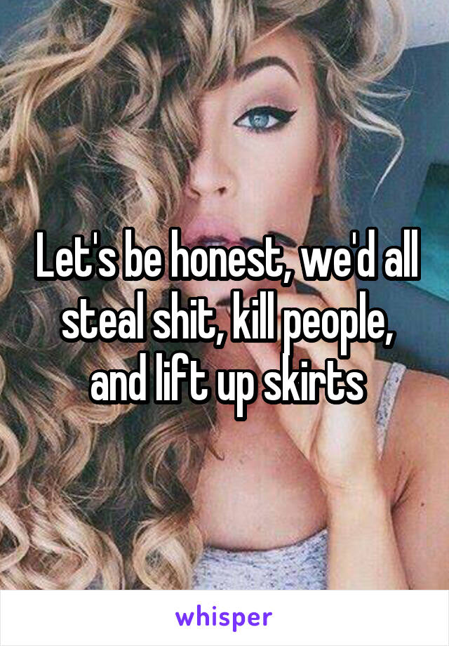 Let's be honest, we'd all steal shit, kill people, and lift up skirts