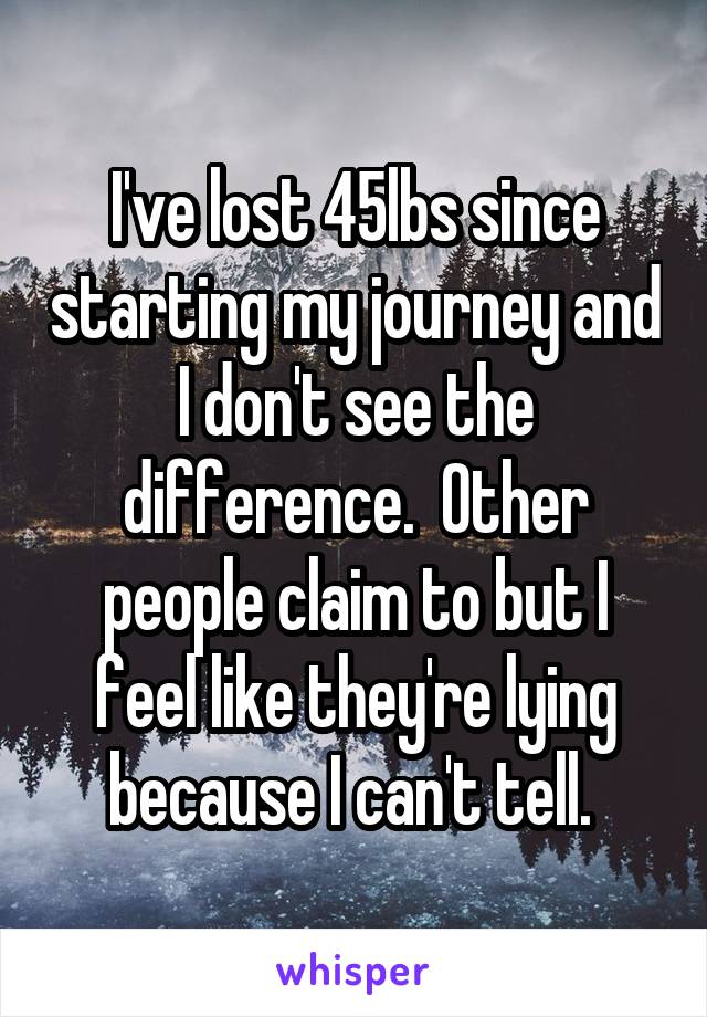 I've lost 45lbs since starting my journey and I don't see the difference.  Other people claim to but I feel like they're lying because I can't tell. 