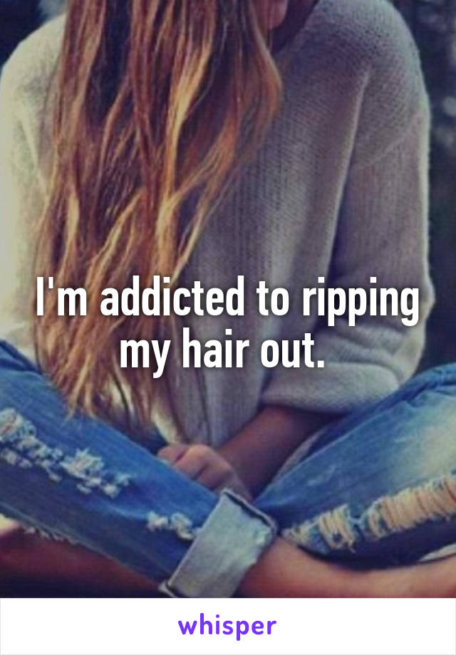 I'm addicted to ripping my hair out. 