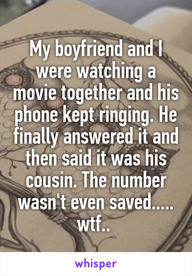 My boyfriend and I were watching a movie together and his phone kept ringing. He finally answered it and then said it was his cousin. The number wasn't even saved..... wtf.. 