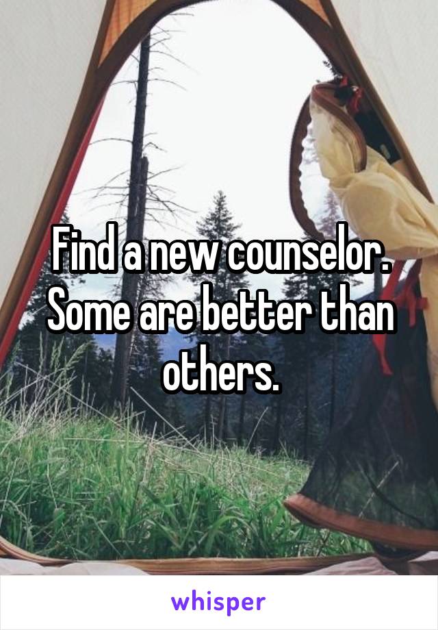 Find a new counselor. Some are better than others.
