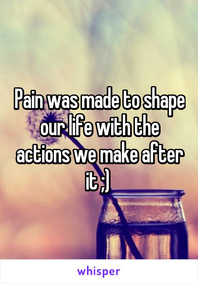 Pain was made to shape our life with the actions we make after it ;) 