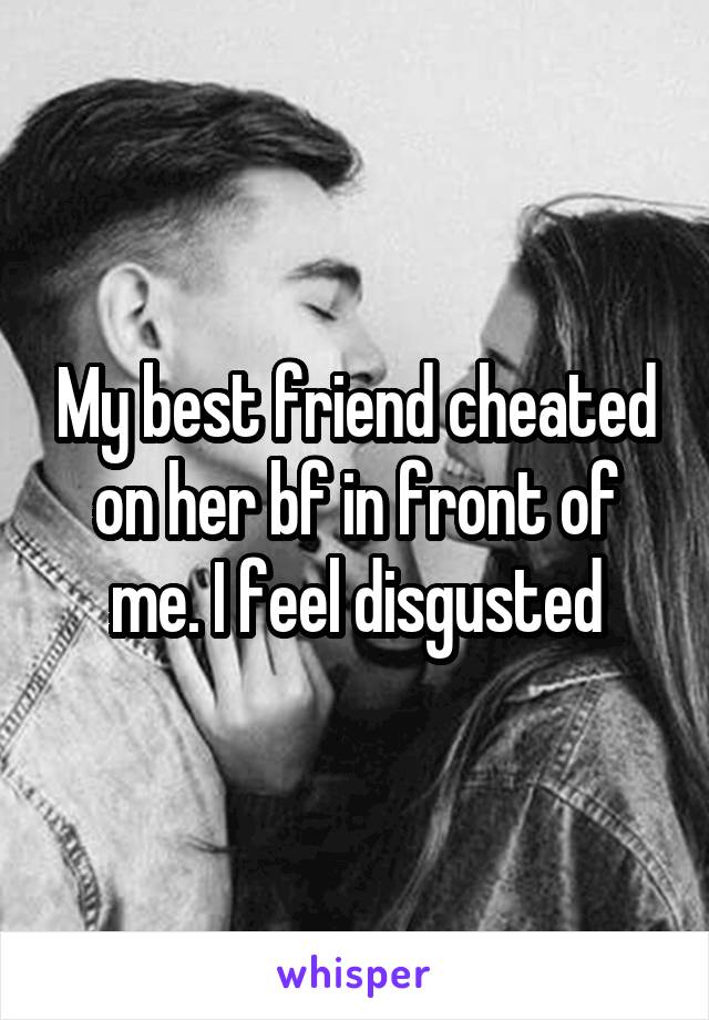 My best friend cheated on her bf in front of me. I feel disgusted