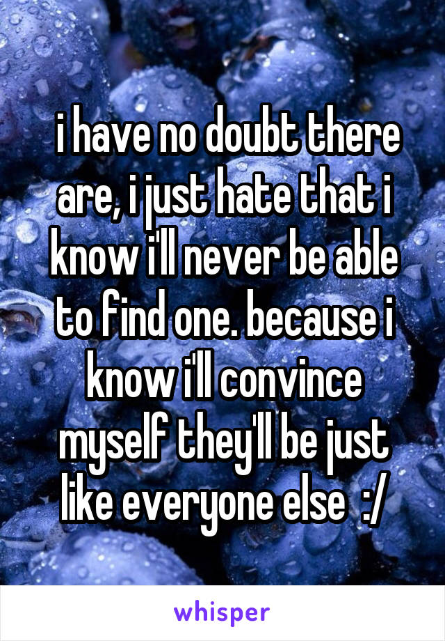  i have no doubt there are, i just hate that i know i'll never be able to find one. because i know i'll convince myself they'll be just like everyone else  :/