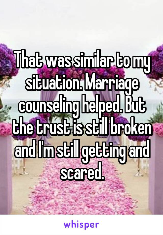 That was similar to my situation. Marriage counseling helped. But the trust is still broken and I'm still getting and scared.