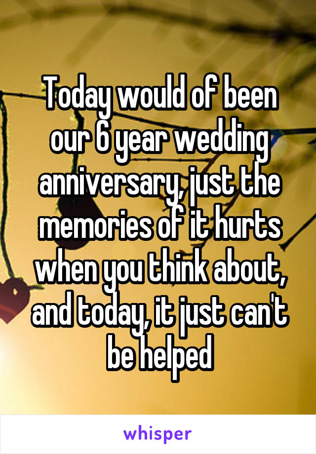 Today would of been our 6 year wedding anniversary, just the memories of it hurts when you think about, and today, it just can't be helped