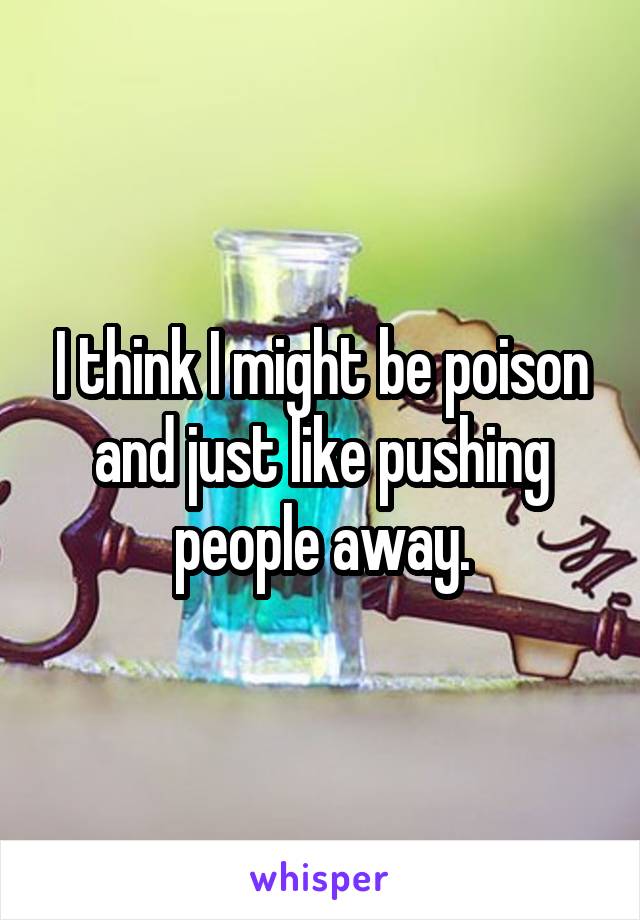 I think I might be poison and just like pushing people away.