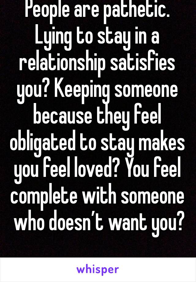 People are pathetic. Lying to stay in a relationship satisfies you? Keeping someone because they feel obligated to stay makes you feel loved? You feel complete with someone
 who doesn’t want you? 