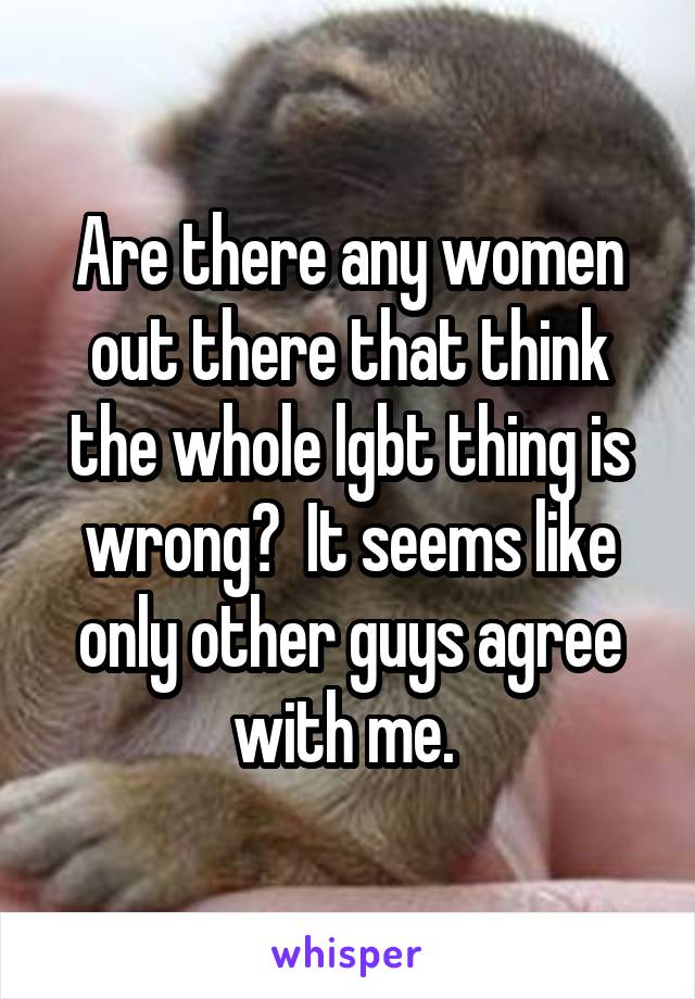 Are there any women out there that think the whole lgbt thing is wrong?  It seems like only other guys agree with me. 