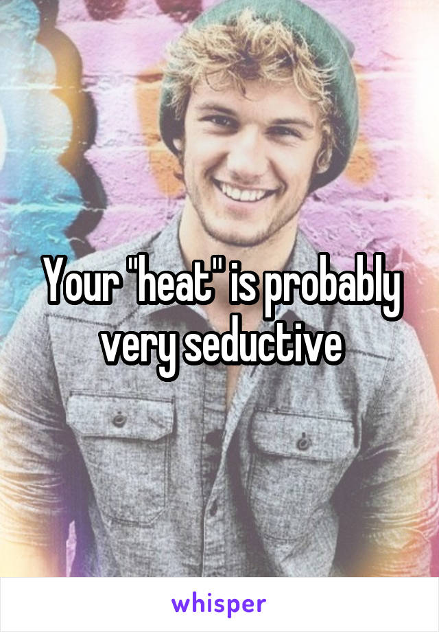 Your "heat" is probably very seductive