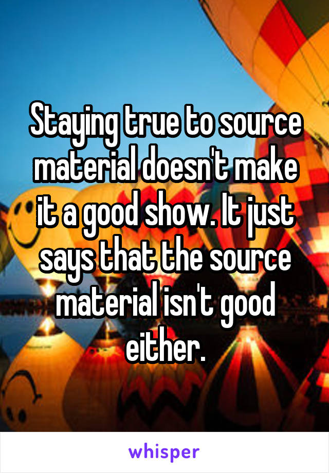 Staying true to source material doesn't make it a good show. It just says that the source material isn't good either.