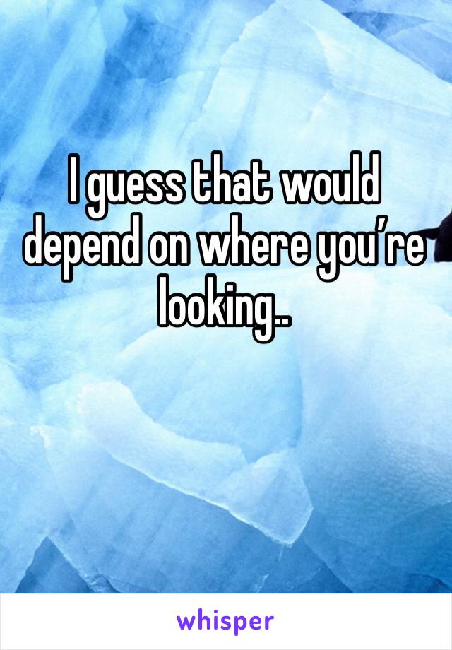 I guess that would depend on where you’re looking.. 