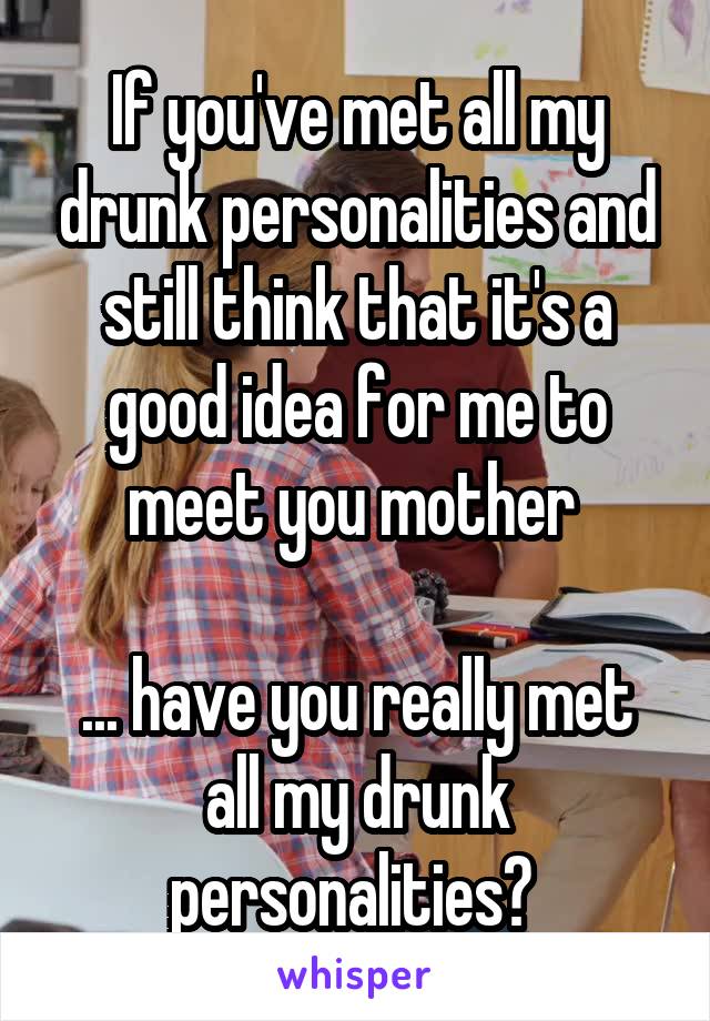 If you've met all my drunk personalities and still think that it's a good idea for me to meet you mother 

... have you really met all my drunk personalities? 