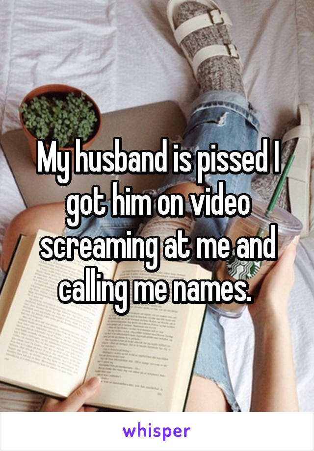 My husband is pissed I got him on video screaming at me and calling me names. 