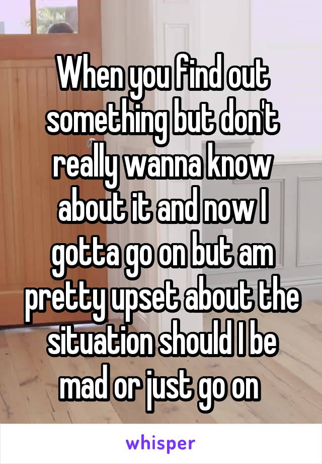 When you find out something but don't really wanna know about it and now I gotta go on but am pretty upset about the situation should I be mad or just go on 