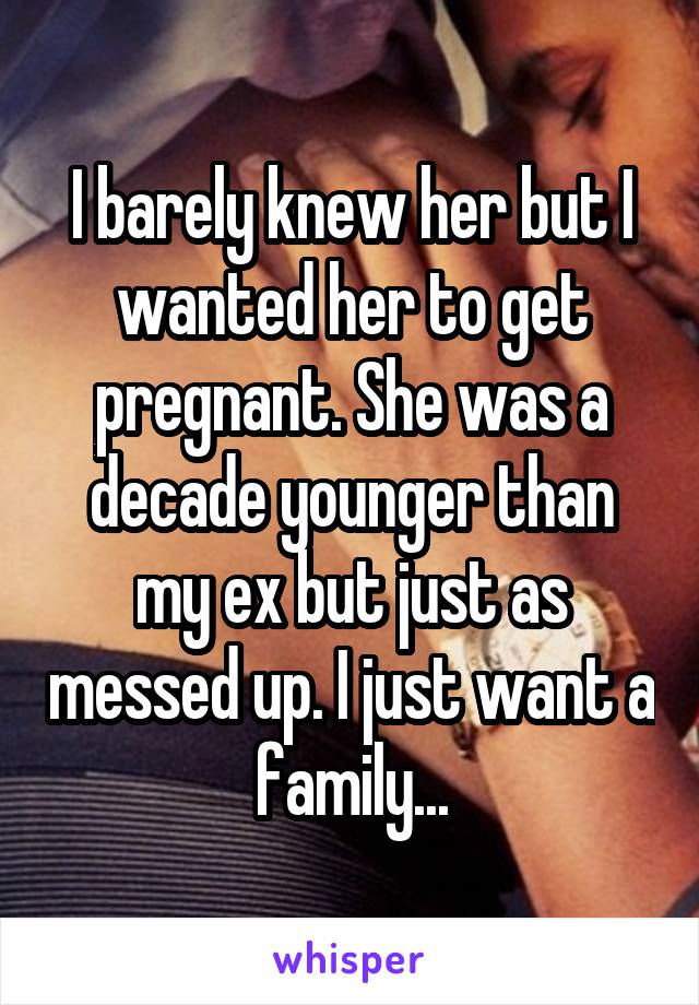 I barely knew her but I wanted her to get pregnant. She was a decade younger than my ex but just as messed up. I just want a family...