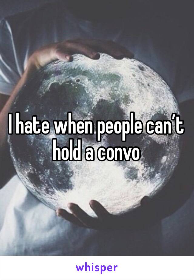 I hate when people can’t hold a convo 