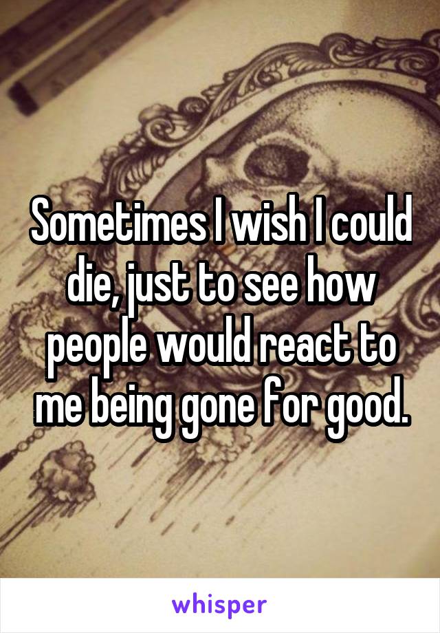 Sometimes I wish I could die, just to see how people would react to me being gone for good.