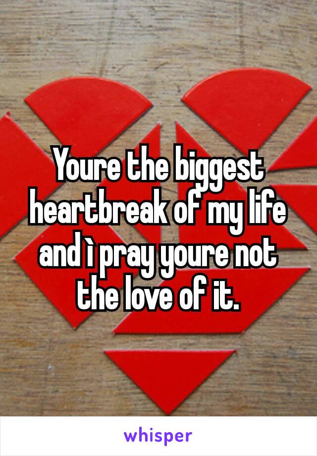 Youre the biggest heartbreak of my life and ì pray youre not the love of it.