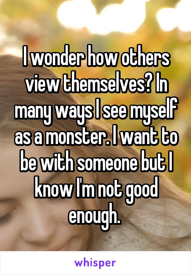 I wonder how others view themselves? In many ways I see myself as a monster. I want to be with someone but I know I'm not good enough. 