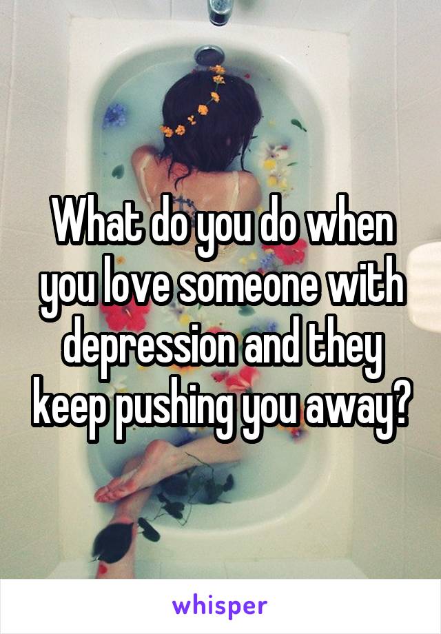 What do you do when you love someone with depression and they keep pushing you away?