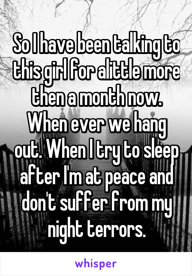 So I have been talking to this girl for alittle more then a month now. When ever we hang out. When I try to sleep after I'm at peace and don't suffer from my night terrors.