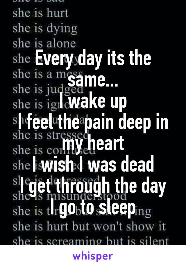 Every day its the same...
I wake up
I feel the pain deep in my heart
I wish I was dead
I get through the day
I go to sleep