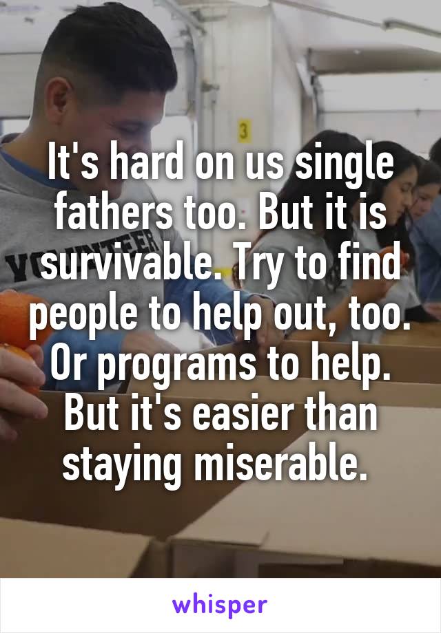 It's hard on us single fathers too. But it is survivable. Try to find people to help out, too. Or programs to help. But it's easier than staying miserable. 