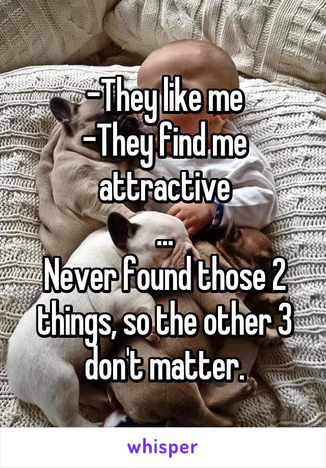 -They like me
-They find me attractive
...
Never found those 2 things, so the other 3 don't matter.