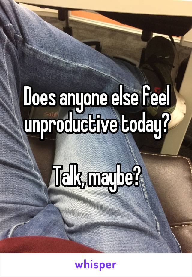 Does anyone else feel unproductive today?

Talk, maybe?