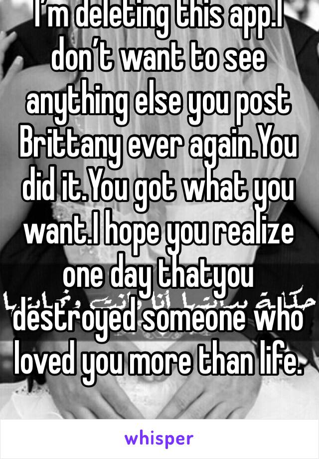 I’m deleting this app.I don’t want to see anything else you post Brittany ever again.You did it.You got what you want.I hope you realize one day thatyou destroyed someone who loved you more than life.