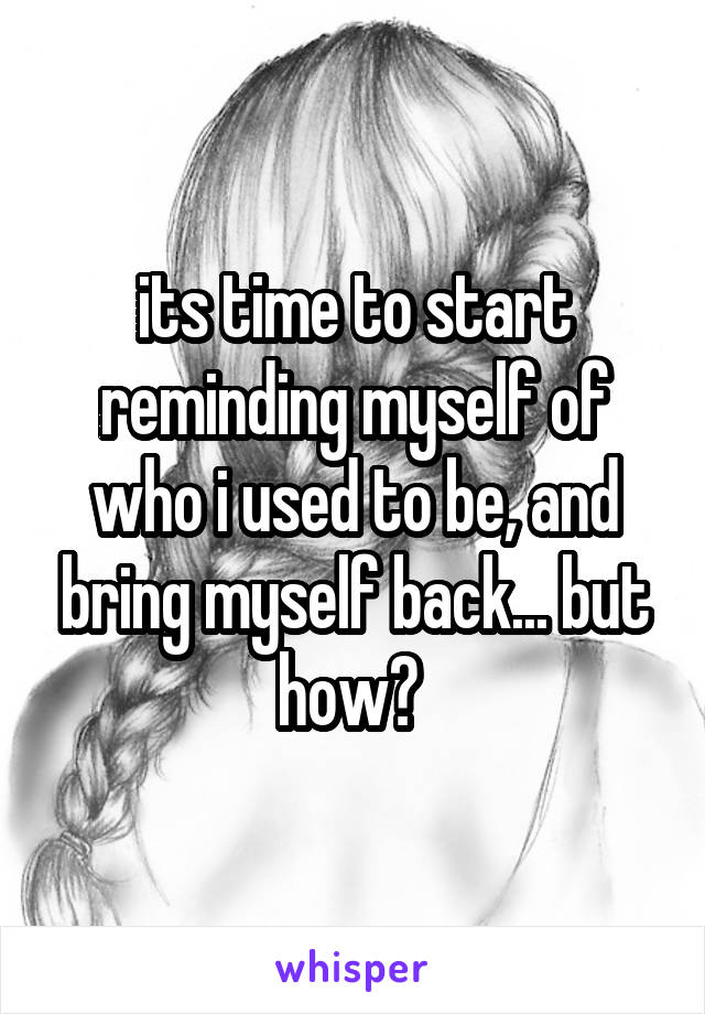 its time to start reminding myself of who i used to be, and bring myself back... but how? 