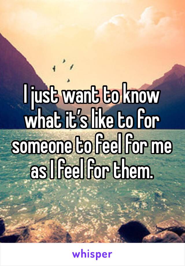 I just want to know what it’s like to for someone to feel for me as I feel for them. 