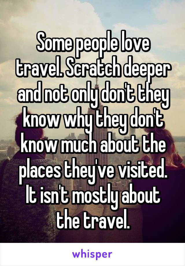 Some people love travel. Scratch deeper and not only don't they know why they don't know much about the places they've visited.
It isn't mostly about the travel.