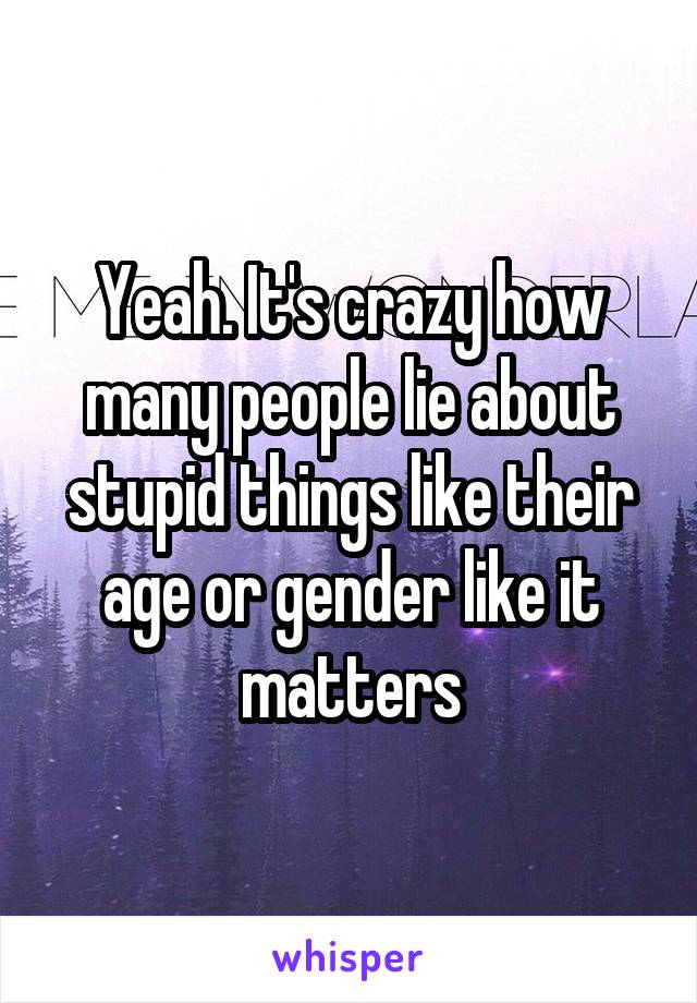 Yeah. It's crazy how many people lie about stupid things like their age or gender like it matters