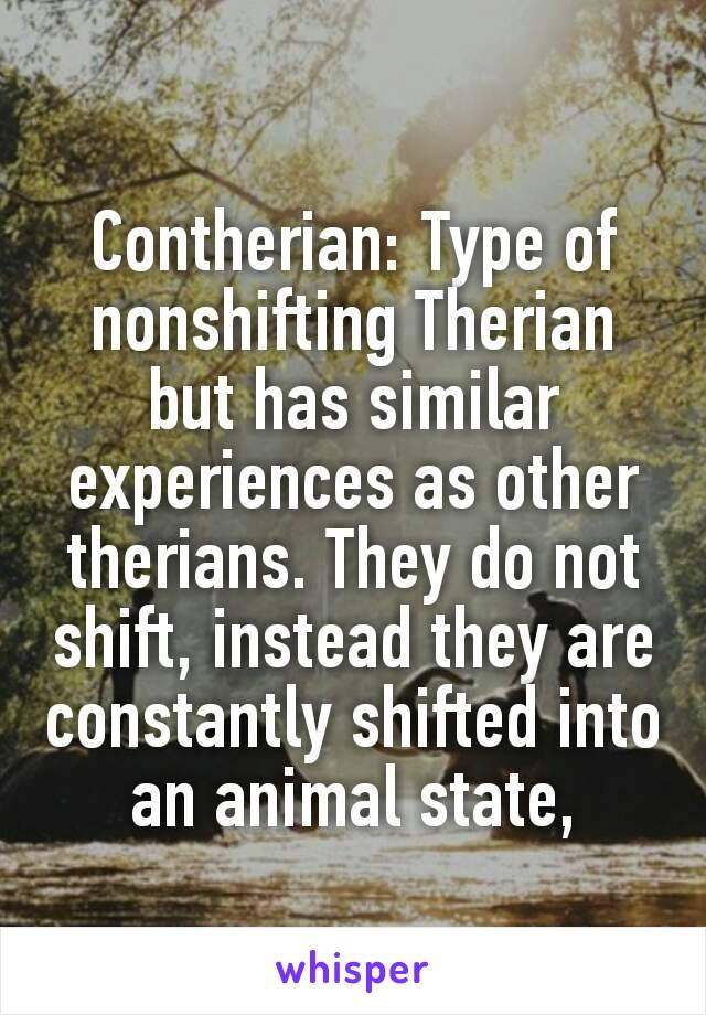 Contherian: Type of nonshifting Therian but has similar experiences as other therians. They do not shift, instead they are constantly shifted into an animal state,