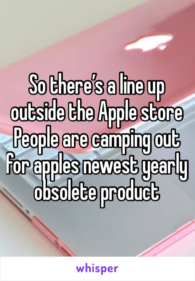 So there’s a line up outside the Apple store 
People are camping out for apples newest yearly obsolete product 