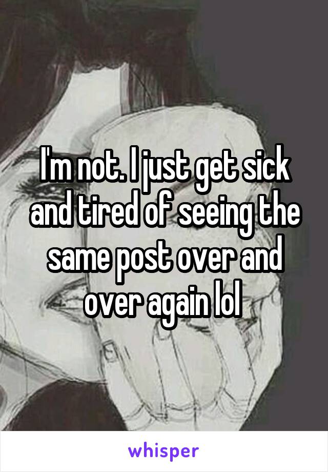 I'm not. I just get sick and tired of seeing the same post over and over again lol 