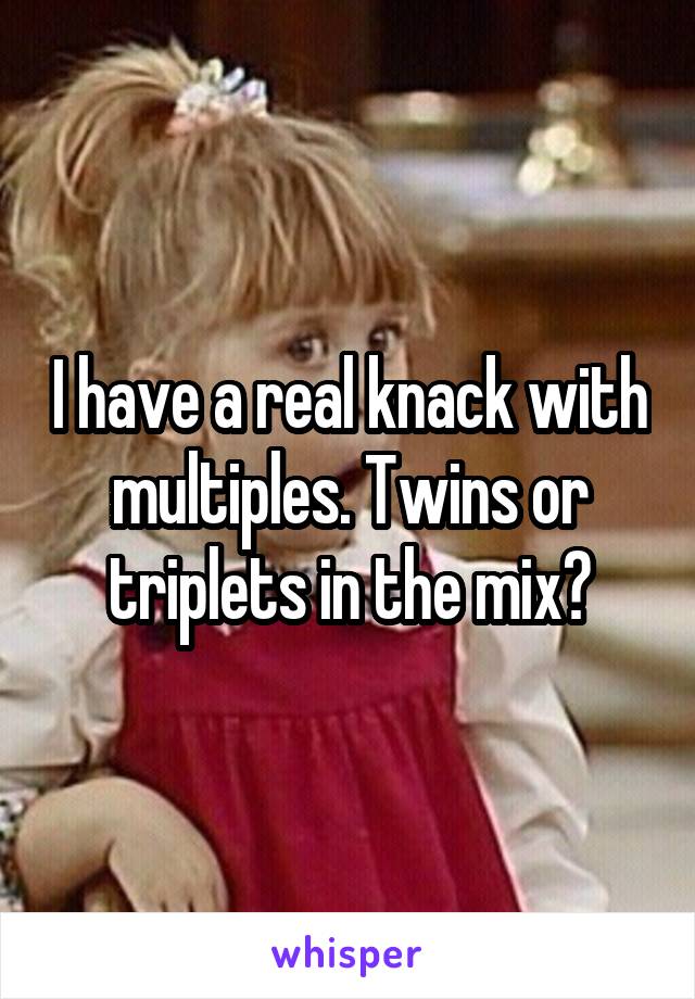 I have a real knack with multiples. Twins or triplets in the mix?