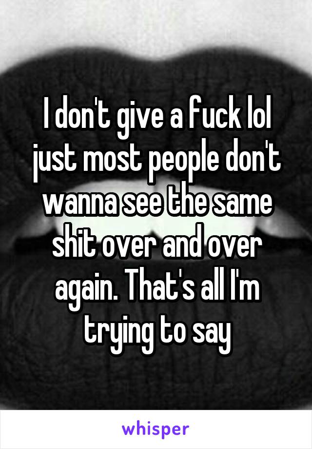 I don't give a fuck lol just most people don't wanna see the same shit over and over again. That's all I'm trying to say