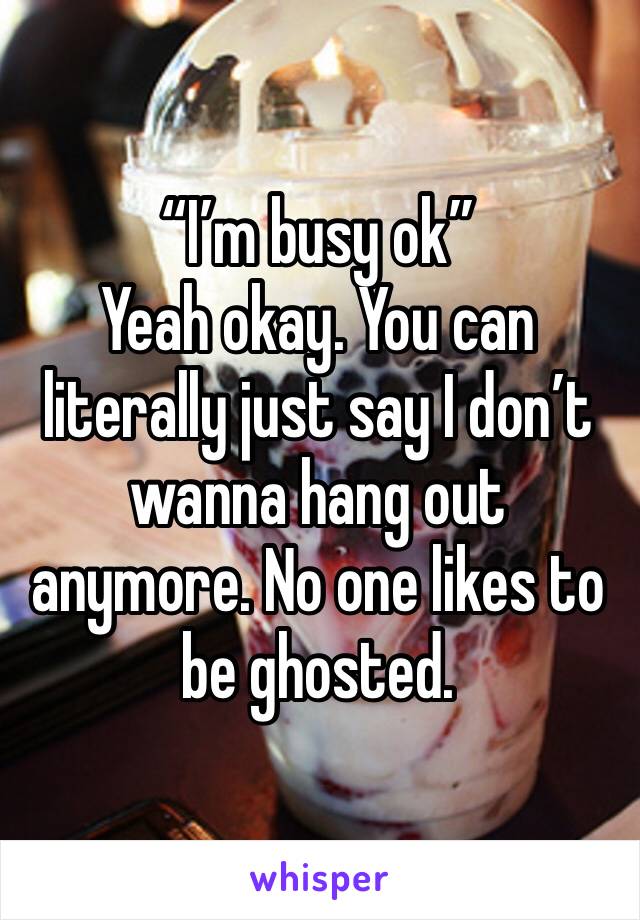 “I’m busy ok”
Yeah okay. You can literally just say I don’t wanna hang out anymore. No one likes to be ghosted.