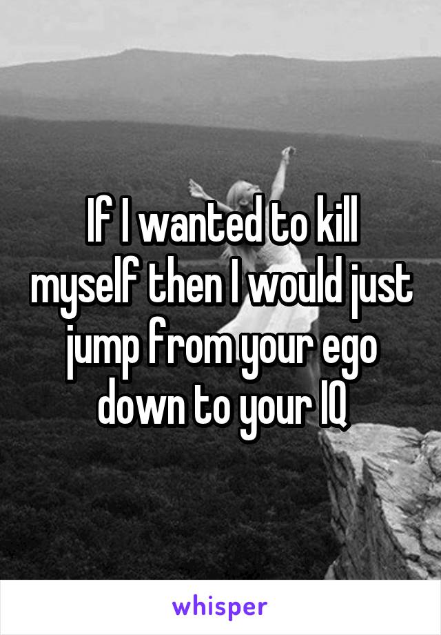 If I wanted to kill myself then I would just jump from your ego down to your IQ