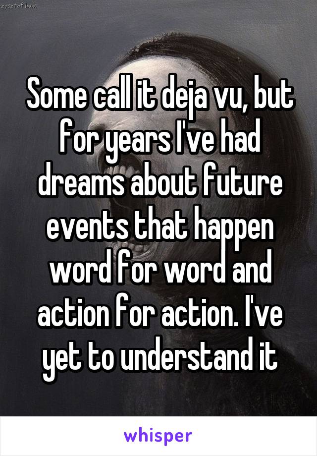 Some call it deja vu, but for years I've had dreams about future events that happen word for word and action for action. I've yet to understand it