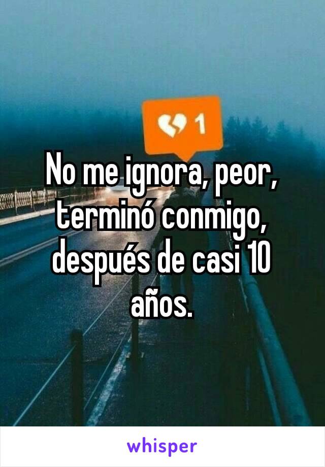 No me ignora, peor, terminó conmigo, después de casi 10 años.