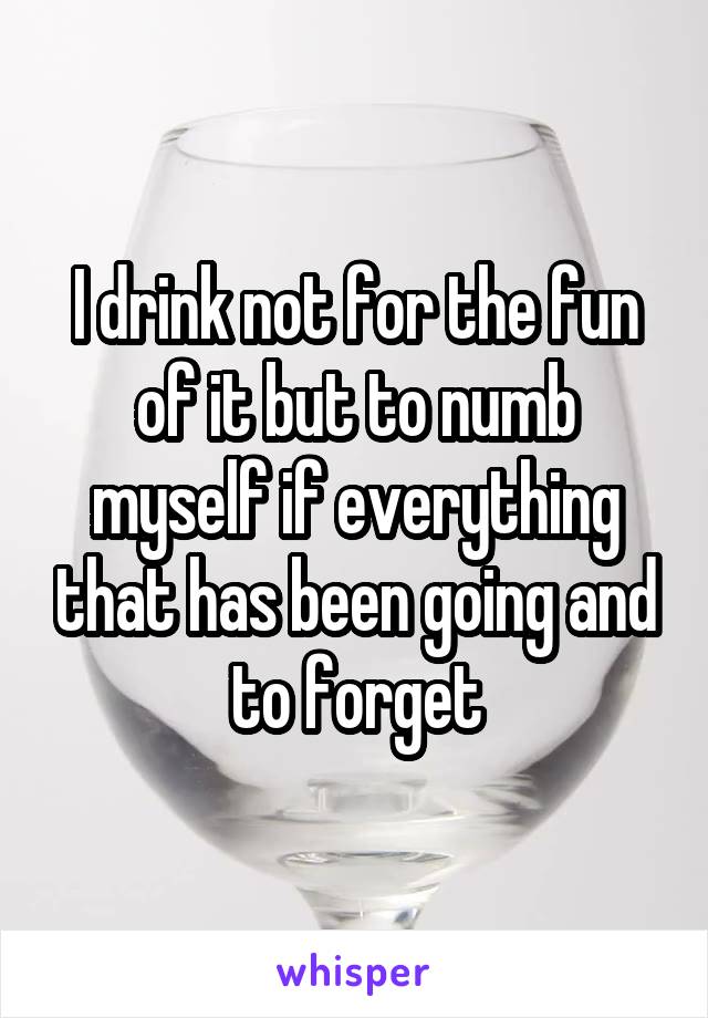 I drink not for the fun of it but to numb myself if everything that has been going and to forget