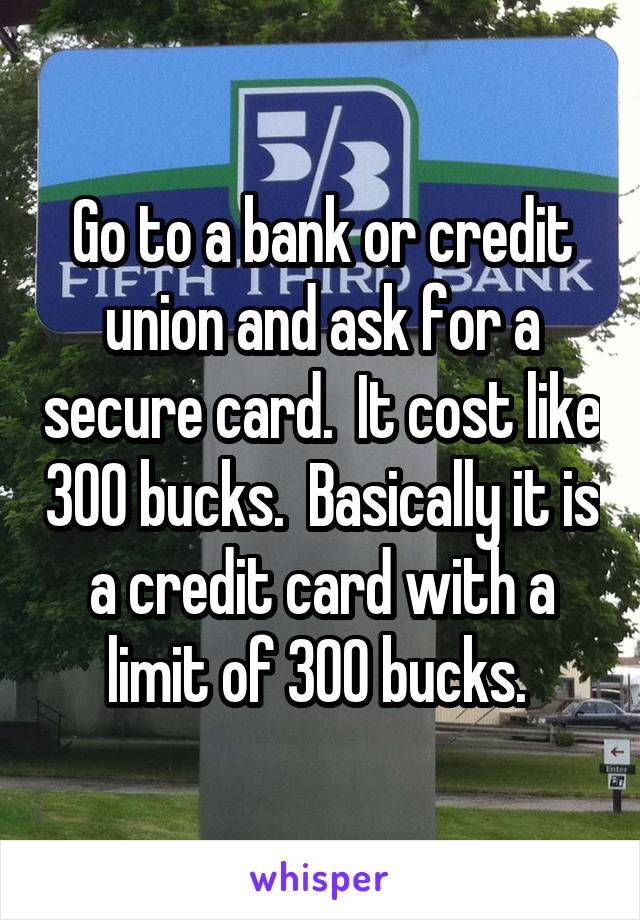 Go to a bank or credit union and ask for a secure card.  It cost like 300 bucks.  Basically it is a credit card with a limit of 300 bucks. 