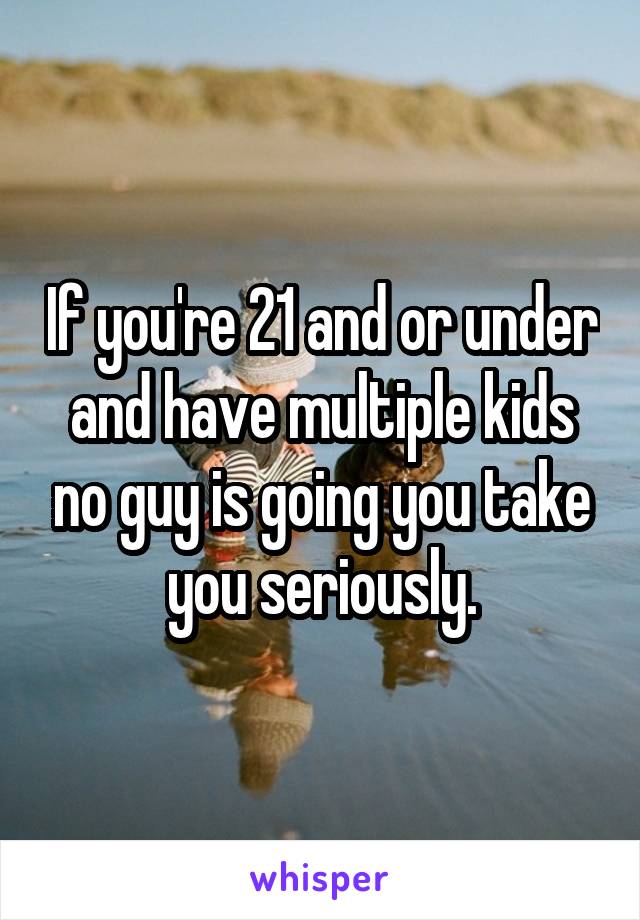 If you're 21 and or under and have multiple kids no guy is going you take you seriously.